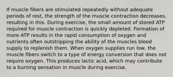 If muscle fibers are stimulated repeatedly without adequate periods of rest, the strength of the muscle contraction decreases, resulting in this. During exercise, the small amount of stored ATP required for muscle contraction is quickly depleted. Formation of more ATP results in the rapid consumption of oxygen and nutrients often outstripping the ability of the muscles blood supply to replenish them. When oxygen supplies run low, the muscle fibers switch to a type of energy conversion that does not require oxygen. This produces lactic acid, which may contribute to a burning sensation in muscle during exercise.