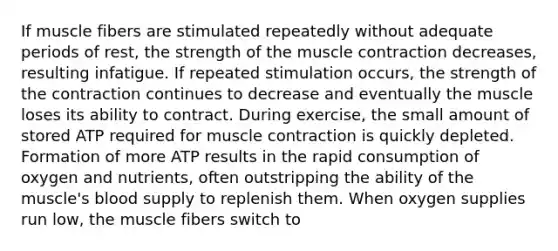 If muscle fibers are stimulated repeatedly without adequate periods of rest, the strength of the muscle contraction decreases, resulting infatigue. If repeated stimulation occurs, the strength of the contraction continues to decrease and eventually the muscle loses its ability to contract. During exercise, the small amount of stored ATP required for muscle contraction is quickly depleted. Formation of more ATP results in the rapid consumption of oxygen and nutrients, often outstripping the ability of the muscle's blood supply to replenish them. When oxygen supplies run low, the muscle fibers switch to