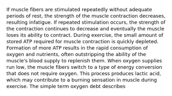 If muscle fibers are stimulated repeatedly without adequate periods of rest, the strength of the muscle contraction decreases, resulting infatigue. If repeated stimulation occurs, the strength of the contraction continues to decrease and eventually the muscle loses its ability to contract. During exercise, the small amount of stored ATP required for muscle contraction is quickly depleted. Formation of more ATP results in the rapid consumption of oxygen and nutrients, often outstripping the ability of the muscle's blood supply to replenish them. When oxygen supplies run low, the muscle fibers switch to a type of energy conversion that does not require oxygen. This process produces lactic acid, which may contribute to a burning sensation in muscle during exercise. The simple term oxygen debt describes