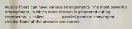 Muscle fibers can have various arrangements. The most powerful arrangement, in which more tension is generated during contraction, is called ________. parallel pennate convergent circular None of the answers are correct.