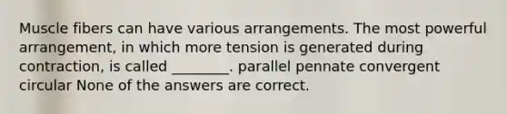 Muscle fibers can have various arrangements. The most powerful arrangement, in which more tension is generated during contraction, is called ________. parallel pennate convergent circular None of the answers are correct.