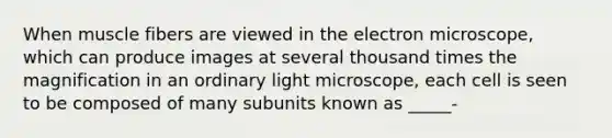 When muscle fibers are viewed in the electron microscope, which can produce images at several thousand times the magnification in an ordinary light microscope, each cell is seen to be composed of many subunits known as _____-