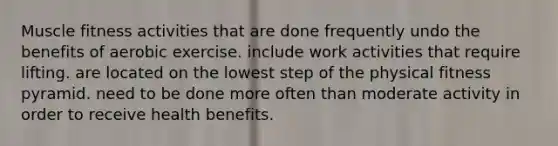 Muscle fitness activities that are done frequently undo the benefits of aerobic exercise. include work activities that require lifting. are located on the lowest step of the physical fitness pyramid. need to be done more often than moderate activity in order to receive health benefits.