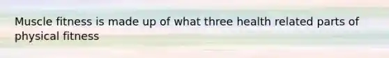 Muscle fitness is made up of what three health related parts of physical fitness