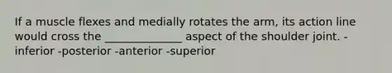 If a muscle flexes and medially rotates the arm, its action line would cross the ______________ aspect of the shoulder joint. -inferior -posterior -anterior -superior