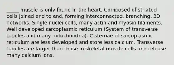 _____ muscle is only found in the heart. Composed of striated cells joined end to end, forming interconnected, branching, 3D networks. Single nuclei cells, many actin and myosin filaments. Well developed sarcoplasmic reticulum (System of transverse tubules and many mitochondria). Cisternae of sarcoplasmic reticulum are less developed and store less calcium. Transverse tubules are larger than those in skeletal muscle cells and release many calcium ions.