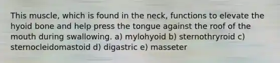 This muscle, which is found in the neck, functions to elevate the hyoid bone and help press the tongue against the roof of the mouth during swallowing. a) mylohyoid b) sternothryroid c) sternocleidomastoid d) digastric e) masseter