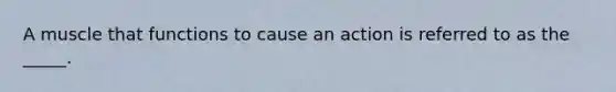 A muscle that functions to cause an action is referred to as the _____.
