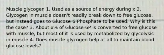 Muscle glycogen 1. Used as a source of energy during x 2. Glycogen in muscle doesn't readily break down to free glucose, but instead goes to Glucose-6-Phosphate to be used. Why is this the case? 3. About x% of Glucose-6P is converted to free glucose with muscle, but most of it is used by metabolized by glycolysis in muscle 4. Does muscle glycogen help at all to maintain blood glucose levels?