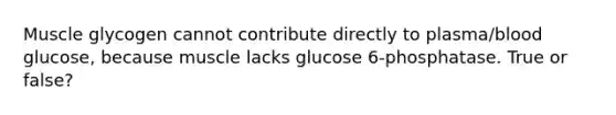 Muscle glycogen cannot contribute directly to plasma/blood glucose, because muscle lacks glucose 6-phosphatase. True or false?