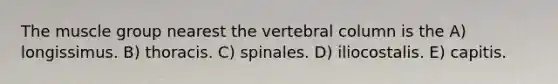 The muscle group nearest the vertebral column is the A) longissimus. B) thoracis. C) spinales. D) iliocostalis. E) capitis.