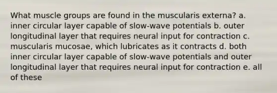 What muscle groups are found in the muscularis externa? a. inner circular layer capable of slow-wave potentials b. outer longitudinal layer that requires neural input for contraction c. muscularis mucosae, which lubricates as it contracts d. both inner circular layer capable of slow-wave potentials and outer longitudinal layer that requires neural input for contraction e. all of these