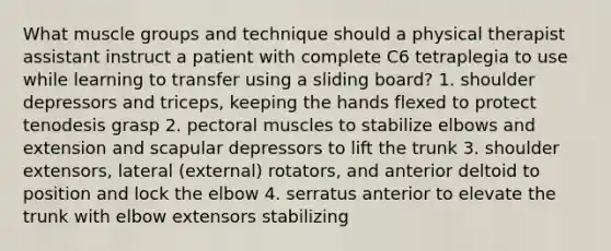 What muscle groups and technique should a physical therapist assistant instruct a patient with complete C6 tetraplegia to use while learning to transfer using a sliding board? 1. shoulder depressors and triceps, keeping the hands flexed to protect tenodesis grasp 2. pectoral muscles to stabilize elbows and extension and scapular depressors to lift the trunk 3. shoulder extensors, lateral (external) rotators, and anterior deltoid to position and lock the elbow 4. serratus anterior to elevate the trunk with elbow extensors stabilizing