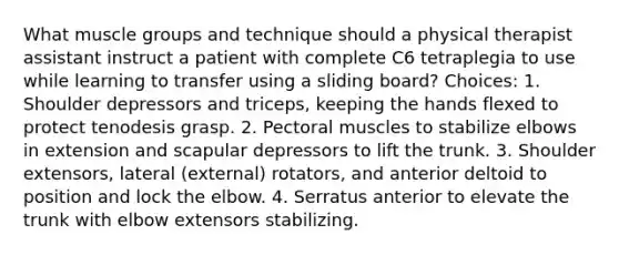 What muscle groups and technique should a physical therapist assistant instruct a patient with complete C6 tetraplegia to use while learning to transfer using a sliding board? Choices: 1. Shoulder depressors and triceps, keeping the hands flexed to protect tenodesis grasp. 2. Pectoral muscles to stabilize elbows in extension and scapular depressors to lift the trunk. 3. Shoulder extensors, lateral (external) rotators, and anterior deltoid to position and lock the elbow. 4. Serratus anterior to elevate the trunk with elbow extensors stabilizing.