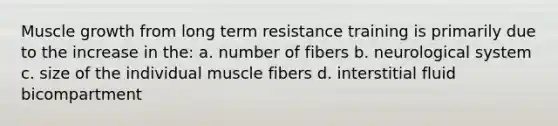 Muscle growth from long term resistance training is primarily due to the increase in the: a. number of fibers b. neurological system c. size of the individual muscle fibers d. interstitial fluid bicompartment