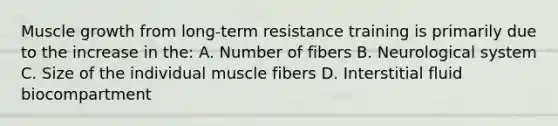 Muscle growth from long-term resistance training is primarily due to the increase in the: A. Number of fibers B. Neurological system C. Size of the individual muscle fibers D. Interstitial fluid biocompartment