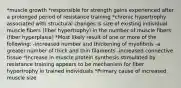 *muscle growth *responsible for strength gains experienced after a prolonged period of resistance training *chronic hypertrophy associated with structural changes is size of existing individual muscle fibers (fiber hypertrophy) in the number of muscle fibers (fiber hyperplasia) *Most likely result of one or more of the following: -increased number and thickening of myofibrils -a greater number of thick and thin filaments -increased connective tissue *Increase in muscle protein synthesis stimulated by resistance training appears to be mechanism for fiber hypertrophy in trained individuals *Primary cause of increased muscle size