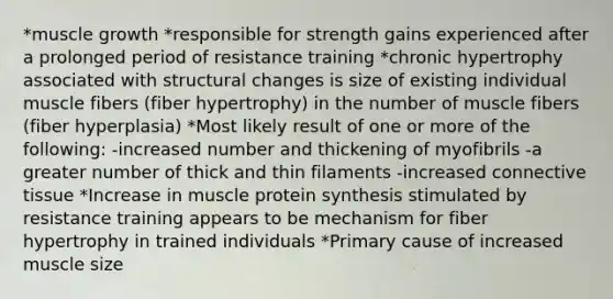 *muscle growth *responsible for strength gains experienced after a prolonged period of resistance training *chronic hypertrophy associated with structural changes is size of existing individual muscle fibers (fiber hypertrophy) in the number of muscle fibers (fiber hyperplasia) *Most likely result of one or more of the following: -increased number and thickening of myofibrils -a greater number of thick and thin filaments -increased connective tissue *Increase in muscle protein synthesis stimulated by resistance training appears to be mechanism for fiber hypertrophy in trained individuals *Primary cause of increased muscle size