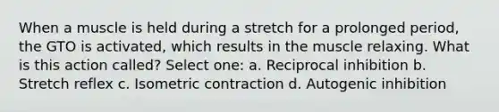 When a muscle is held during a stretch for a prolonged period, the GTO is activated, which results in the muscle relaxing. What is this action called? Select one: a. Reciprocal inhibition b. Stretch reflex c. Isometric contraction d. Autogenic inhibition