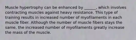 Muscle hypertrophy can be enhanced by ______, which involves contracting muscles against heavy resistance. This type of training results in increased number of myofilaments in each muscle fiber. Although the number of muscle fibers stays the same, the increased number of myofilaments greatly increase the mass of the muscle.