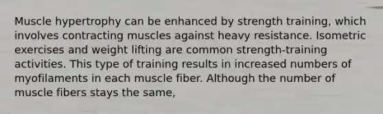 Muscle hypertrophy can be enhanced by strength training, which involves contracting muscles against heavy resistance. Isometric exercises and weight lifting are common strength-training activities. This type of training results in increased numbers of myofilaments in each muscle fiber. Although the number of muscle fibers stays the same,