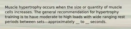 Muscle hypertrophy occurs when the size or quantity of muscle cells increases. The general recommendation for hypertrophy training is to have moderate to high loads with wide ranging rest periods between sets—approximately __ to __ seconds.