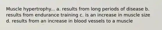 Muscle hypertrophy... a. results from long periods of disease b. results from endurance training c. is an increase in muscle size d. results from an increase in blood vessels to a muscle