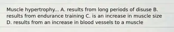 Muscle hypertrophy... A. results from long periods of disuse B. results from endurance training C. is an increase in muscle size D. results from an increase in blood vessels to a muscle