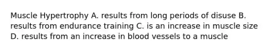 Muscle Hypertrophy A. results from long periods of disuse B. results from endurance training C. is an increase in muscle size D. results from an increase in blood vessels to a muscle