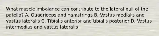 What muscle imbalance can contribute to the lateral pull of the patella? A. Quadriceps and hamstrings B. Vastus medialis and vastus lateralis C. Tibialis anterior and tibialis posterior D. Vastus intermedius and vastus lateralis