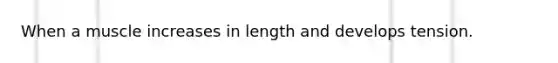 When a muscle increases in length and develops tension.