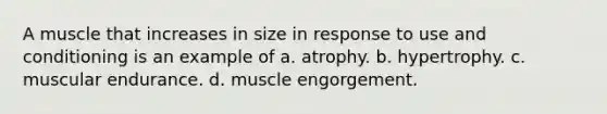 A muscle that increases in size in response to use and conditioning is an example of a. atrophy. b. hypertrophy. c. muscular endurance. d. muscle engorgement.