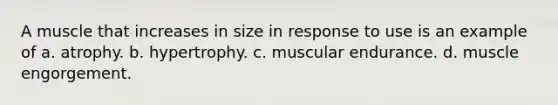 A muscle that increases in size in response to use is an example of a. atrophy. b. hypertrophy. c. muscular endurance. d. muscle engorgement.