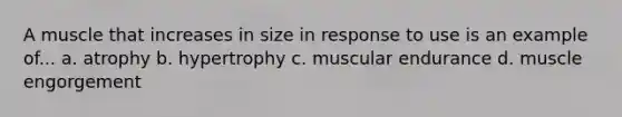 A muscle that increases in size in response to use is an example of... a. atrophy b. hypertrophy c. muscular endurance d. muscle engorgement