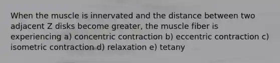 When the muscle is innervated and the distance between two adjacent Z disks become greater, the muscle fiber is experiencing a) concentric contraction b) eccentric contraction c) isometric contraction d) relaxation e) tetany