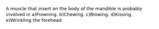 A muscle that insert on the body of the mandible is probably involved in a)Frowning. b)Chewing. c)Blowing. d)Kissing. e)Wrinkling the forehead