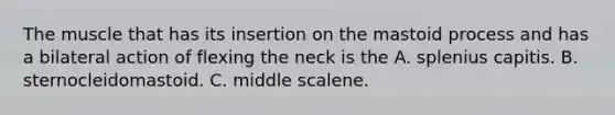 The muscle that has its insertion on the mastoid process and has a bilateral action of flexing the neck is the A. splenius capitis. B. sternocleidomastoid. C. middle scalene.