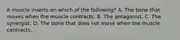 A muscle inserts on which of the following? A. The bone that moves when the muscle contracts. B. The antagonist. C. The synergist. D. The bone that does not move when the muscle contracts.