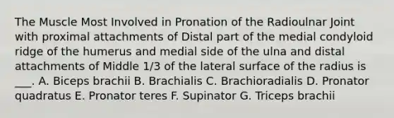 The Muscle Most Involved in Pronation of the Radioulnar Joint with proximal attachments of Distal part of the medial condyloid ridge of the humerus and medial side of the ulna and distal attachments of Middle 1/3 of the lateral surface of the radius is ___. A. Biceps brachii B. Brachialis C. Brachioradialis D. Pronator quadratus E. Pronator teres F. Supinator G. Triceps brachii