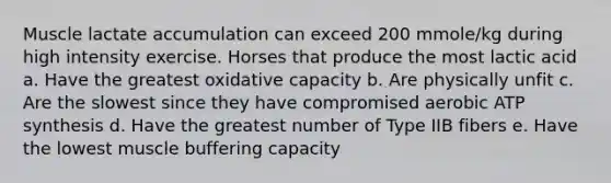 Muscle lactate accumulation can exceed 200 mmole/kg during high intensity exercise. Horses that produce the most lactic acid a. Have the greatest oxidative capacity b. Are physically unfit c. Are the slowest since they have compromised aerobic ATP synthesis d. Have the greatest number of Type IIB fibers e. Have the lowest muscle buffering capacity