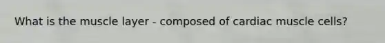 What is the muscle layer - composed of cardiac muscle cells?