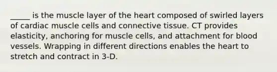 _____ is the muscle layer of the heart composed of swirled layers of cardiac muscle cells and connective tissue. CT provides elasticity, anchoring for muscle cells, and attachment for blood vessels. Wrapping in different directions enables the heart to stretch and contract in 3-D.