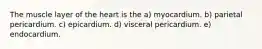 The muscle layer of the heart is the a) myocardium. b) parietal pericardium. c) epicardium. d) visceral pericardium. e) endocardium.