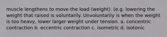 muscle lengthens to move the load (weight). (e.g. lowering the weight that raised is voluntarily. Unvoluntarily is when the weight is too heavy, lower larger weight under tension. a. concentric contraction b. eccentric contraction c. isometric d. isotonic