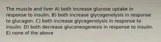 The muscle and liver A) both increase glucose uptake in response to insulin. B) both increase glycogenolysis in response to glucagon. C) both increase glycogenolysis in response to insulin. D) both decrease gluconeogenesis in response to insulin. E) none of the above