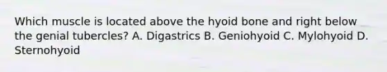 Which muscle is located above the <a href='https://www.questionai.com/knowledge/kVV1acPC4Z-hyoid-bone' class='anchor-knowledge'>hyoid bone</a> and right below the genial tubercles? A. Digastrics B. Geniohyoid C. Mylohyoid D. Sternohyoid