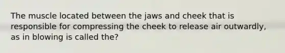 The muscle located between the jaws and cheek that is responsible for compressing the cheek to release air outwardly, as in blowing is called the?