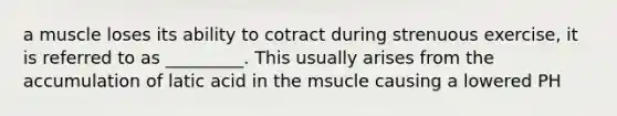 a muscle loses its ability to cotract during strenuous exercise, it is referred to as _________. This usually arises from the accumulation of latic acid in the msucle causing a lowered PH