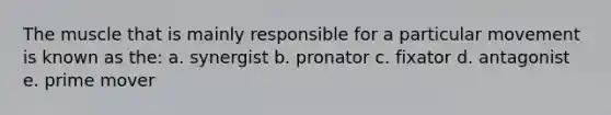 The muscle that is mainly responsible for a particular movement is known as the: a. synergist b. pronator c. fixator d. antagonist e. prime mover
