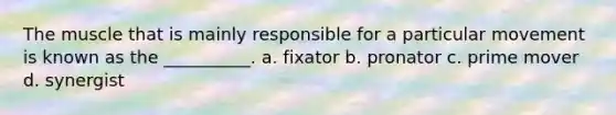 The muscle that is mainly responsible for a particular movement is known as the __________. a. fixator b. pronator c. prime mover d. synergist